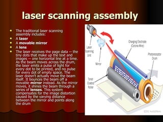 laser scanning assembly   The traditional laser scanning assembly includes:  A  laser   A  movable mirror   A  lens   The laser receives the page data -- the tiny dots that make up the text and images -- one horizontal line at a time. As the beam moves across the drum, the laser emits a pulse of light for every dot to be printed, and no pulse for every dot of empty space. The laser doesn't actually move the beam itself. It bounces the beam off a movable  mirror  instead. As the mirror moves, it shines the beam through a series of  lenses . This system compensates for the image distortion caused by the varying distance between the mirror and points along the drum 