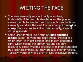 WRITING THE PAGE The laser assembly moves in only one plane, horizontally. After each horizontal scan, the printer moves the photoreceptor drum up a notch so the laser assembly can draw the next line. A small  print-engine computer  synchronizes all of this perfectly, even at dizzying speeds.  Some laser printers use a strip of  light emitting diodes  ( LEDs ) to write the page image, instead of a single laser. Each dot position has its own dedicated light, which means the printer has one set print resolution. These systems cost less to manufacture than true laser assemblies, but they produce inferior results. Typically, you'll only find them in less expensive printers.  