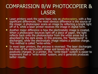 COMPARISION B/W PHOTOCOPIER & LASER  Laser printers work the same basic way as  photocopiers , with a few significant differences. The most obvious difference is the source of the image: A photocopier scans an image by reflecting a bright light off of it, while a laser printer receives the image in digital form.  Another major difference is how the electrostatic image is created. When a photocopier bounces light off a piece of paper, the light reflects back onto the photoreceptor from the white areas but is absorbed by the dark areas. In this process, the "background" is discharged, while the electrostatic image retains a positive charge. This method is called "write-white."  In most laser printers, the process is reversed: The laser discharges the lines of the electrostatic image and leaves the background positively charged. In a printer, this "write-black" system is easier to implement than a "write-white" system, and it generally produces better results.  