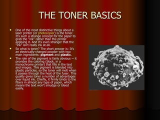 THE TONER BASICS One of the most distinctive things about a laser printer (or  photocopier ) is the toner. It's such a strange concept for the paper to grab the "ink" rather than the printer applying it. And it's even stranger that the "ink" isn't really ink at all.  So what is toner? The short answer is: It's an electrically-charged powder with two main ingredients:  pigment  and  plastic .  The role of the pigment is fairly obvious -- it provides the coloring (black, in a monochrome printer) that fills in the text and images. This pigment is blended into plastic particles, so the toner will melt when it passes through the heat of the fuser. This quality gives toner a number of advantages over liquid ink. Chiefly, it firmly binds to the fibers in almost any type of paper, which means the text won't smudge or bleed easily.  