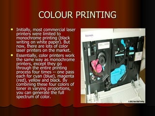 COLOUR PRINTING Initially, most commercial laser printers were limited to monochrome printing (black writing on white paper). But now, there are lots of color laser printers on the market.  Essentially, color printers work the same way as monochrome printers, except they go through the entire printing process four times -- one pass each for cyan (blue), magenta (red), yellow and black. By combining these four colors of toner in varying proportions, you can generate the full spectrum of color.  