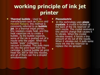 working principle of ink jet printer   Thermal bubble  - Used by manufacturers such as  Canon  and  Hewlett Packard , this method is commonly referred to as  bubble jet . In a thermal inkjet printer, tiny resistors create heat, and this heat vaporizes ink to create a bubble. As the bubble expands, some of the ink is pushed out of a nozzle onto the paper. When the bubble "pops" (collapses), a vacuum is created. This pulls more ink into the print head from the cartridge. A typical bubble jet print head has 300 or 600 tiny nozzles, and all of them can fire a droplet simultaneously Piezoelectric  i n this technology uses  piezo crystals . A crystal is located at the back of the ink reservoir of each nozzle. The crystal receives a tiny electric charge that causes it to vibrate. When the crystal vibrates inward, it forces a tiny amount of ink out of the nozzle. When it vibrates out, it pulls some more ink into the reservoir to replace the ink sprayed  