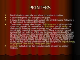 PRINTERS One that prints, especially one whose occupation is printing.  A device that prints text or graphics on paper. A device that converts computer output into printed images. Following is an overview of the various technologies Device used to apply inked images of  alphanumeric  or other symbolic characters to paper, or to duplicate an  illustration ; graphic  design , or photographic image on paper. A printer may be manually operated, mechanically operated, or computer driven. There are many types of printers that vary in terms of the way the image is created and the type of paper and ink used. Some printers create a text image one character at a time; others can reproduce one full page at a time of both text and illustrations. Speed, quality, and cost also vary greatly. The best printer for a job depends upon the type of image to be created, the level of quality desired, and the speed required.  See also  gravure;  impact printer ;  ink-jet printer   laser printer ;  lithography ;  press . computer  output device that reproduces data on paper or another medium. 