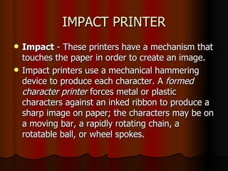 IMPACT PRINTER Impact  - These printers have a mechanism that touches the paper in order to create an image.  Impact printers use a mechanical hammering device to produce each character. A  formed character printer  forces metal or plastic characters against an inked ribbon to produce a sharp image on paper; the characters may be on a moving bar, a rapidly rotating chain, a rotatable ball, or wheel spokes. 
