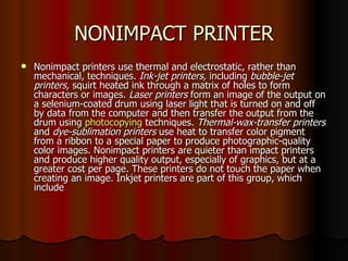 NONIMPACT PRINTER Nonimpact printers use thermal and electrostatic, rather than mechanical, techniques.  Ink-jet printers,  including  bubble-jet printers,  squirt heated ink through a matrix of holes to form characters or images.  Laser printers  form an image of the output on a selenium-coated drum using laser light that is turned on and off by data from the computer and then transfer the output from the drum using  photocopying  techniques.  Thermal-wax-transfer printers  and  dye-sublimation printers  use heat to transfer color pigment from a ribbon to a special paper to produce photographic-quality color images. Nonimpact printers are quieter than impact printers and produce higher quality output, especially of graphics, but at a greater cost per page. These printers do not touch the paper when creating an image. Inkjet printers are part of this group, which include 