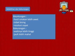 Kelebihan dan kekurangan


       Keuntungan :
       -hasil cetakan lebih awet
       -tidak bising
       -resolusi cepat
       Kekurangan :
       -wattnya lebih tinggi
       -jauh lebih mahal
 