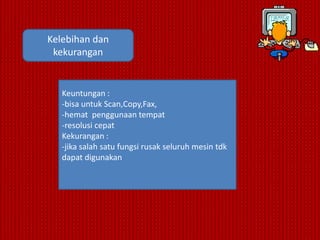 Kelebihan dan
 kekurangan


   Keuntungan :
   -bisa untuk Scan,Copy,Fax,
   -hemat penggunaan tempat
   -resolusi cepat
   Kekurangan :
   -jika salah satu fungsi rusak seluruh mesin tdk
   dapat digunakan
 