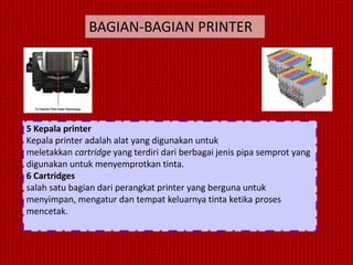 BAGIAN-BAGIAN PRINTER




5 Kepala printer
Kepala printer adalah alat yang digunakan untuk
meletakkan cartridge yang terdiri dari berbagai jenis pipa semprot yang
digunakan untuk menyemprotkan tinta.
6 Cartridges
salah satu bagian dari perangkat printer yang berguna untuk
menyimpan, mengatur dan tempat keluarnya tinta ketika proses
mencetak.
 