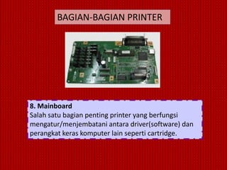 BAGIAN-BAGIAN PRINTER




8. Mainboard
Salah satu bagian penting printer yang berfungsi
mengatur/menjembatani antara driver(software) dan
perangkat keras komputer lain seperti cartridge.
 
