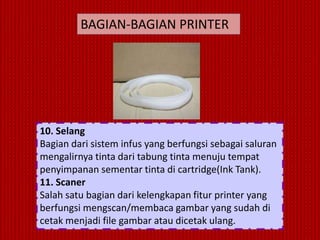 BAGIAN-BAGIAN PRINTER




10. Selang
Bagian dari sistem infus yang berfungsi sebagai saluran
mengalirnya tinta dari tabung tinta menuju tempat
penyimpanan sementar tinta di cartridge(Ink Tank).
11. Scaner
Salah satu bagian dari kelengkapan fitur printer yang
berfungsi mengscan/membaca gambar yang sudah di
cetak menjadi file gambar atau dicetak ulang.
 