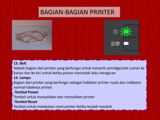 BAGIAN-BAGIAN PRINTER




13. Belt
Adalah bagian dari printer yang berfungsi untuk menarik cartridge/alat scaner ke
kanan dan ke kiri untuk ketika proses mencetak atau mengscan
14. Lampu
Bagian dari printer yang berfungsi sebagai indikator printer nyala dan indikator
normal tidaknya printer.
-Tombol Power
Tombol untuk menyalakan dan mematikan printer
-Tombol Reset
Tombol untuk melakukan reset printer ketika terjadi masalah
 