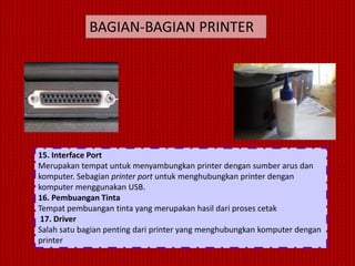 BAGIAN-BAGIAN PRINTER




15. Interface Port
Merupakan tempat untuk menyambungkan printer dengan sumber arus dan
komputer. Sebagian printer port untuk menghubungkan printer dengan
komputer menggunakan USB.
16. Pembuangan Tinta
Tempat pembuangan tinta yang merupakan hasil dari proses cetak
 17. Driver
Salah satu bagian penting dari printer yang menghubungkan komputer dengan
printer
 