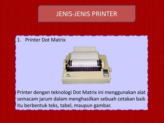 JENIS-JENIS PRINTER


1. Printer Dot Matrix




Printer dengan teknologi Dot Matrix ini menggunakan alat
semacam jarum dalam menghasilkan sebuah cetakan baik
itu berbentuk teks, tabel, maupun gambar.
 
