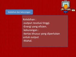 Kelebihan dan kekurangan


               Kelebihan :
               -output resolusi tinggi.
               -Energi yang efisien.
                kekurangan :
               -kertas khusus yang diperlukan
               untuk output
               -Mahal.
 