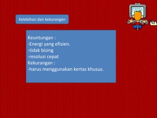 Kelebihan dan kekurangan



    Keuntungan :
    -Energi yang efisien.
    -tidak bising
    -resolusi cepat
    Kekurangan :
    -harus menggunakan kertas khusus.
 