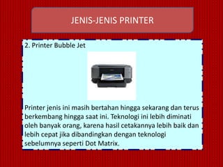 JENIS-JENIS PRINTER

2. Printer Bubble Jet




Printer jenis ini masih bertahan hingga sekarang dan terus
berkembang hingga saat ini. Teknologi ini lebih diminati
oleh banyak orang, karena hasil cetakannya lebih baik dan
lebih cepat jika dibandingkan dengan teknologi
sebelumnya seperti Dot Matrix.
 