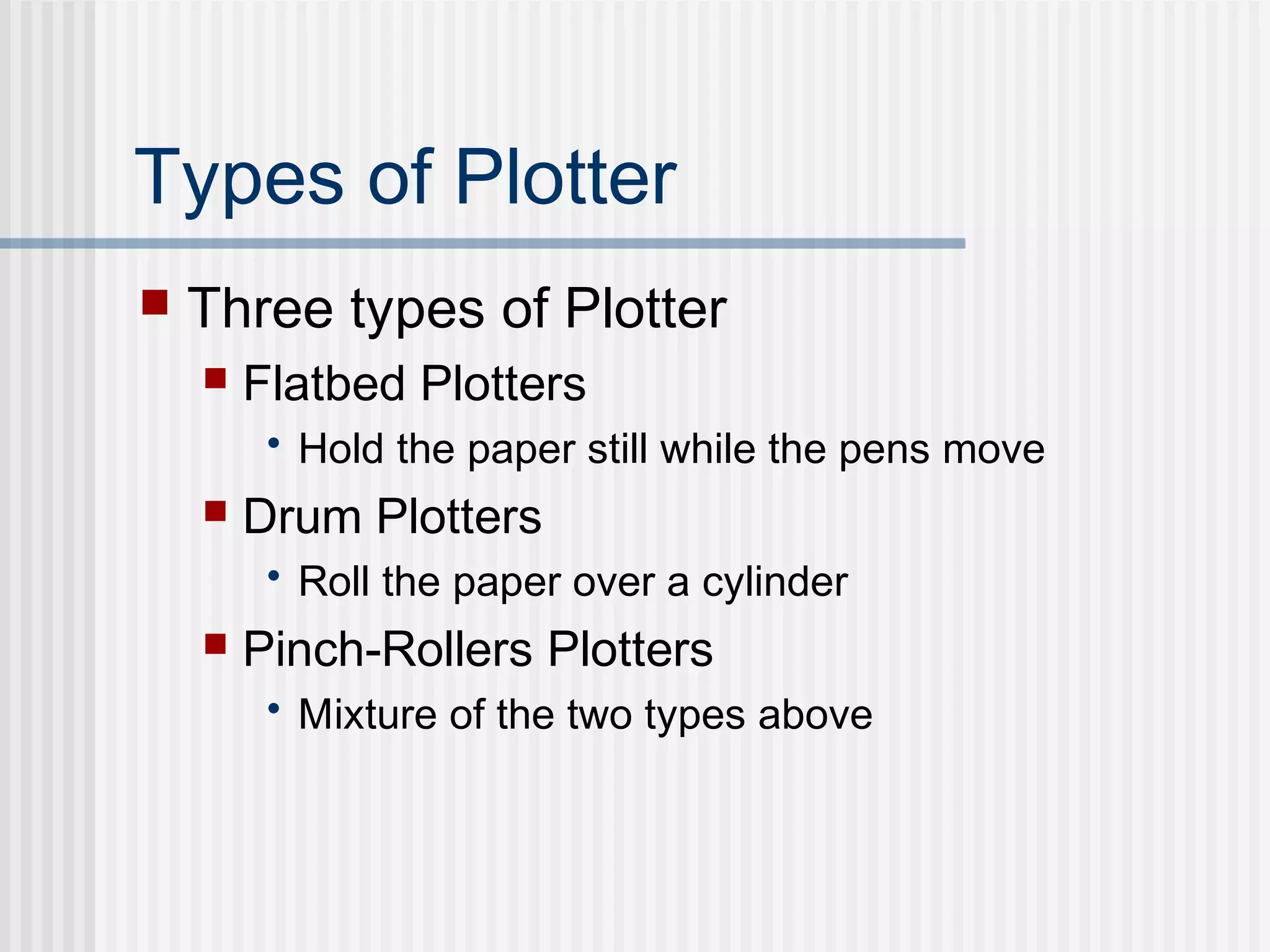 Types of Plotter
 Three types of Plotter
 Flatbed Plotters
• Hold the paper still while the pens move
 Drum Plotters
• Roll the paper over a cylinder
 Pinch-Rollers Plotters
• Mixture of the two types above
 