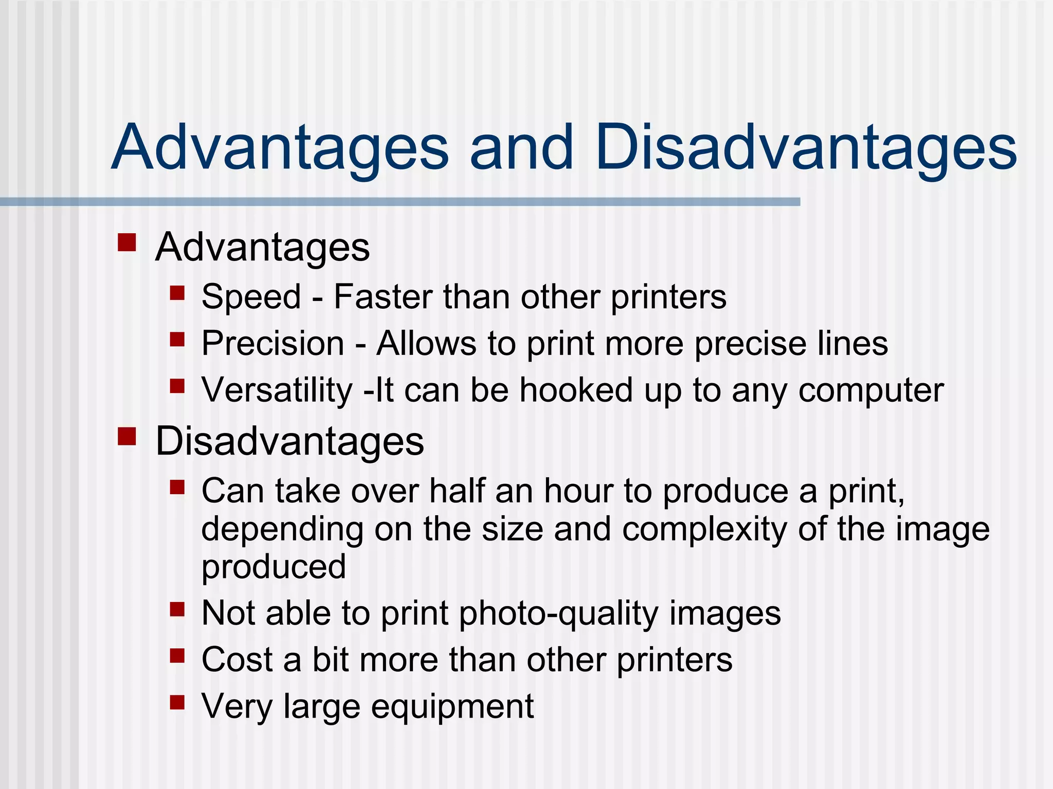 Advantages and Disadvantages
 Advantages
 Speed - Faster than other printers
 Precision - Allows to print more precise lines
 Versatility -It can be hooked up to any computer
 Disadvantages
 Can take over half an hour to produce a print,
depending on the size and complexity of the image
produced
 Not able to print photo-quality images
 Cost a bit more than other printers
 Very large equipment
 