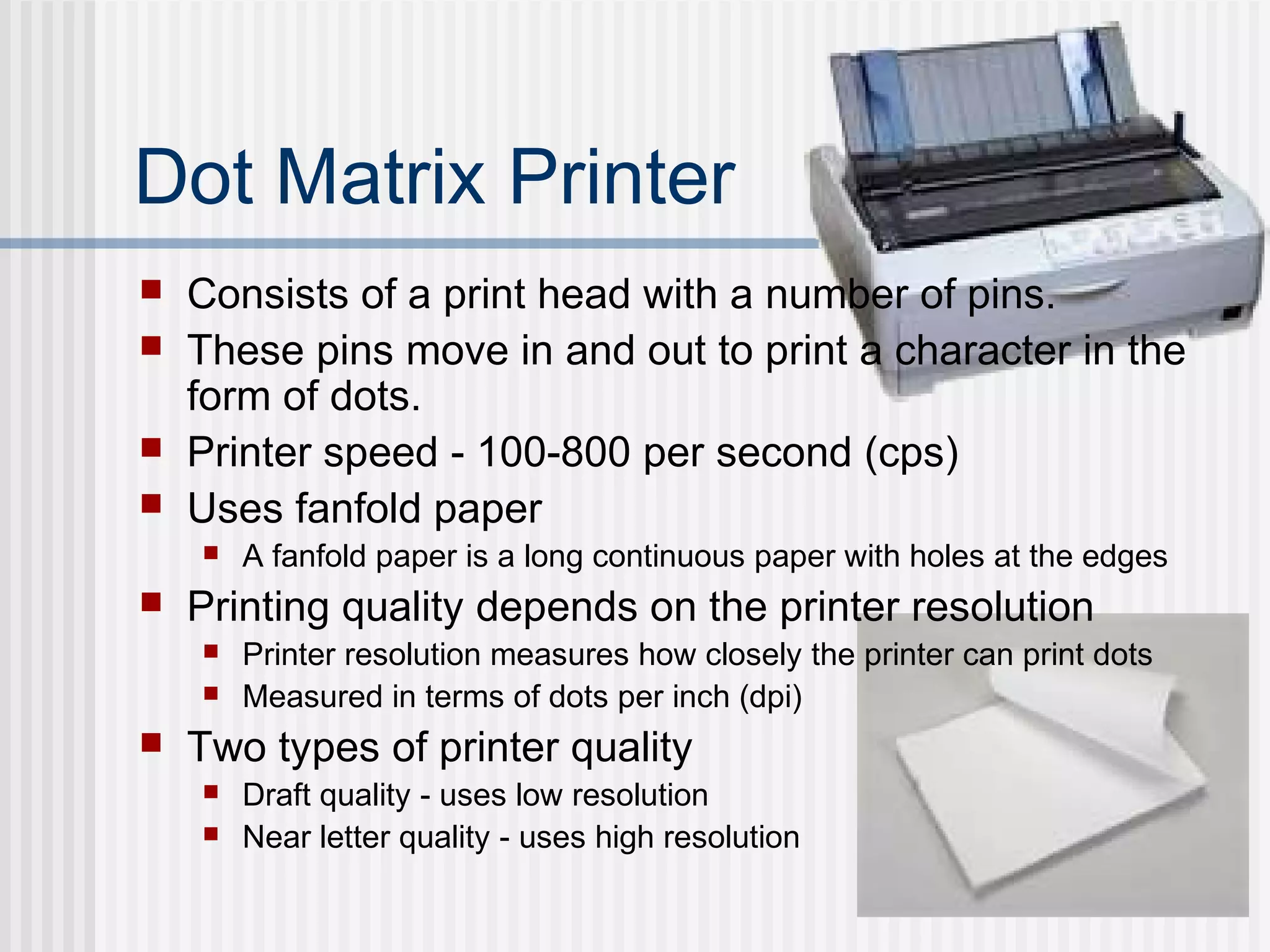 Dot Matrix Printer
 Consists of a print head with a number of pins.
 These pins move in and out to print a character in the
form of dots.
 Printer speed - 100-800 per second (cps)
 Uses fanfold paper
 A fanfold paper is a long continuous paper with holes at the edges
 Printing quality depends on the printer resolution
 Printer resolution measures how closely the printer can print dots
 Measured in terms of dots per inch (dpi)
 Two types of printer quality
 Draft quality - uses low resolution
 Near letter quality - uses high resolution
 