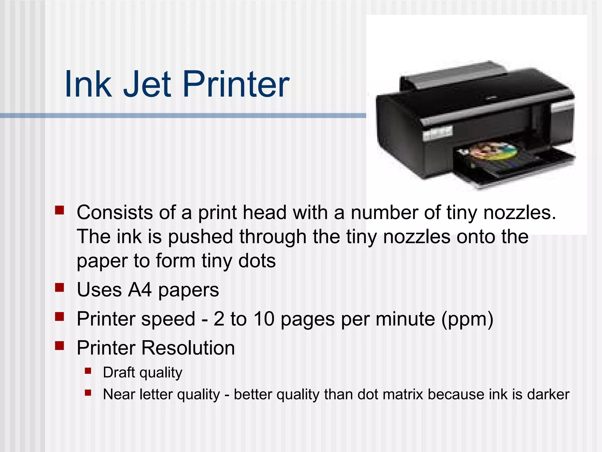 Ink Jet Printer
 Consists of a print head with a number of tiny nozzles.
The ink is pushed through the tiny nozzles onto the
paper to form tiny dots
 Uses A4 papers
 Printer speed - 2 to 10 pages per minute (ppm)
 Printer Resolution
 Draft quality
 Near letter quality - better quality than dot matrix because ink is darker
 