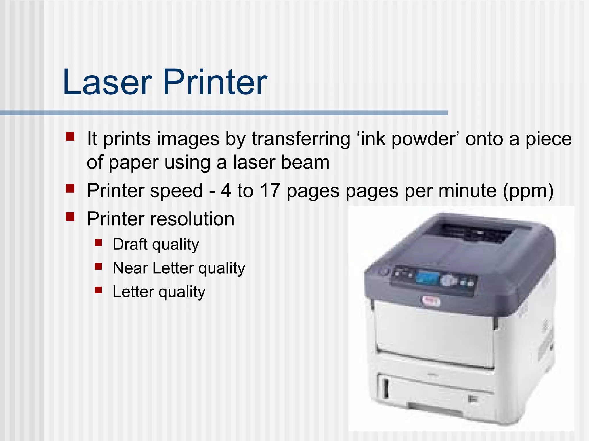 Laser Printer
 It prints images by transferring ‘ink powder’ onto a piece
of paper using a laser beam
 Printer speed - 4 to 17 pages pages per minute (ppm)
 Printer resolution
 Draft quality
 Near Letter quality
 Letter quality
 