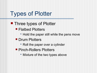 Types of Plotter
 Three types of Plotter
 Flatbed Plotters
• Hold the paper still while the pens move
 Drum Plotters
• Roll the paper over a cylinder
 Pinch-Rollers Plotters
• Mixture of the two types above
 