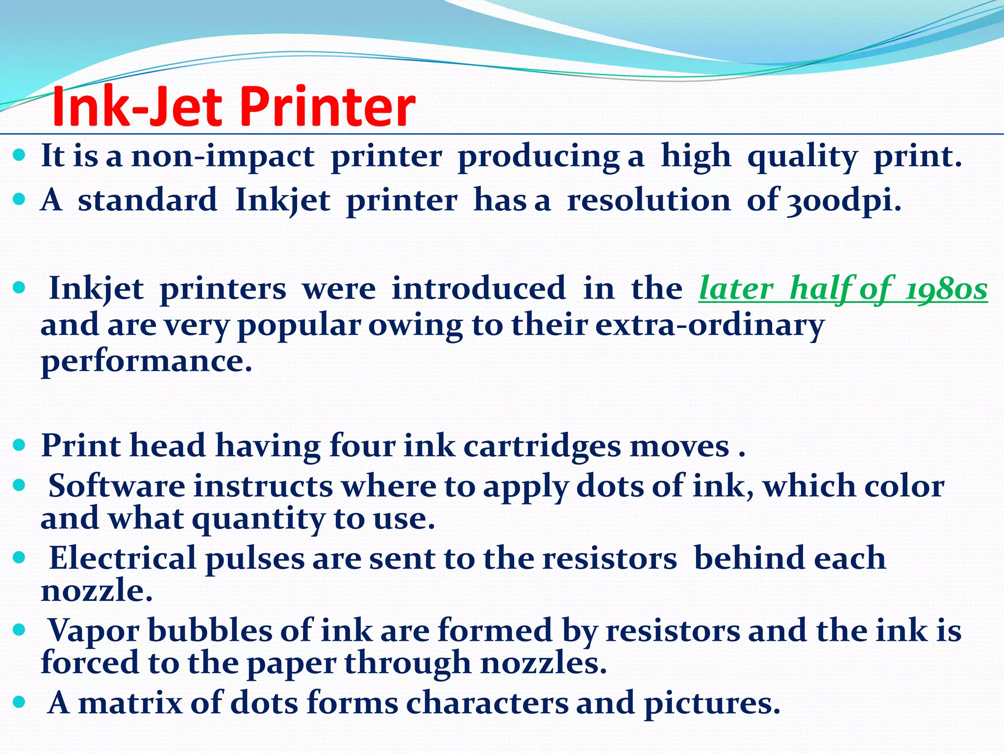 Ink-Jet Printer

 It is a non-impact printer producing a high quality print.
 A standard Inkjet printer has a resolution of 300dpi.
 Inkjet printers were introduced in the later half of 1980s

and are very popular owing to their extra-ordinary
performance.
 Print head having four ink cartridges moves .
 Software instructs where to apply dots of ink, which color

and what quantity to use.
 Electrical pulses are sent to the resistors behind each
nozzle.
 Vapor bubbles of ink are formed by resistors and the ink is
forced to the paper through nozzles.
 A matrix of dots forms characters and pictures.

 