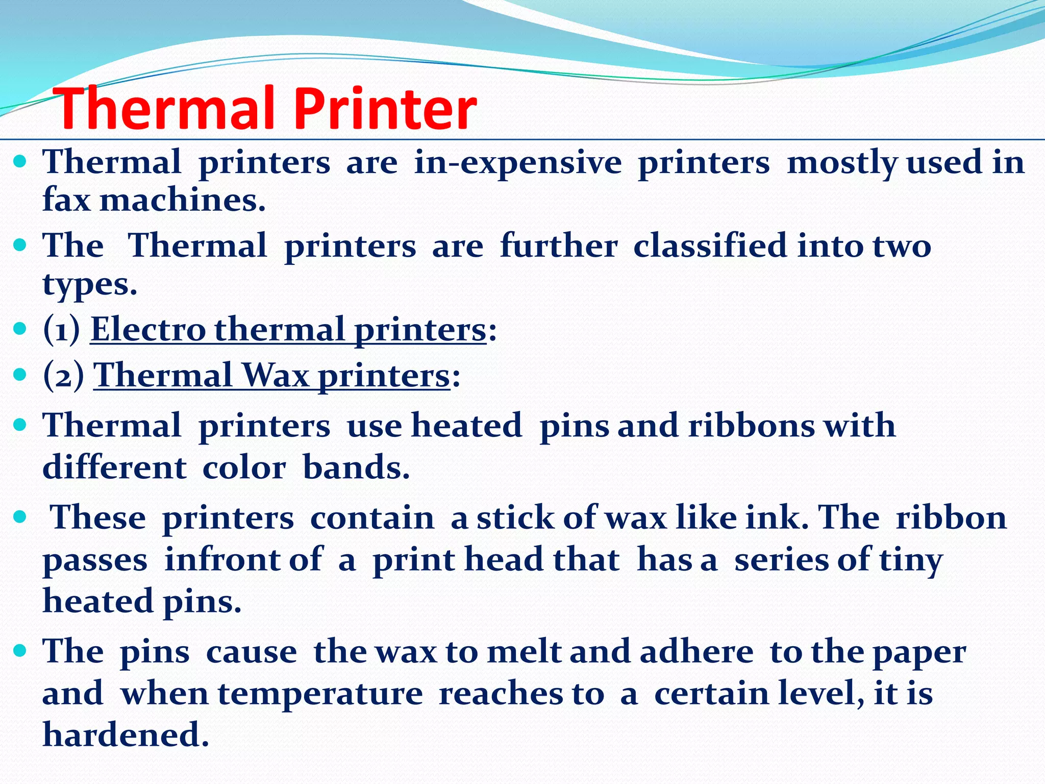 Thermal Printer
 Thermal printers are in-expensive printers mostly used in








fax machines.
The Thermal printers are further classified into two
types.
(1) Electro thermal printers:
(2) Thermal Wax printers:
Thermal printers use heated pins and ribbons with
different color bands.
These printers contain a stick of wax like ink. The ribbon
passes infront of a print head that has a series of tiny
heated pins.
The pins cause the wax to melt and adhere to the paper
and when temperature reaches to a certain level, it is
hardened.

 