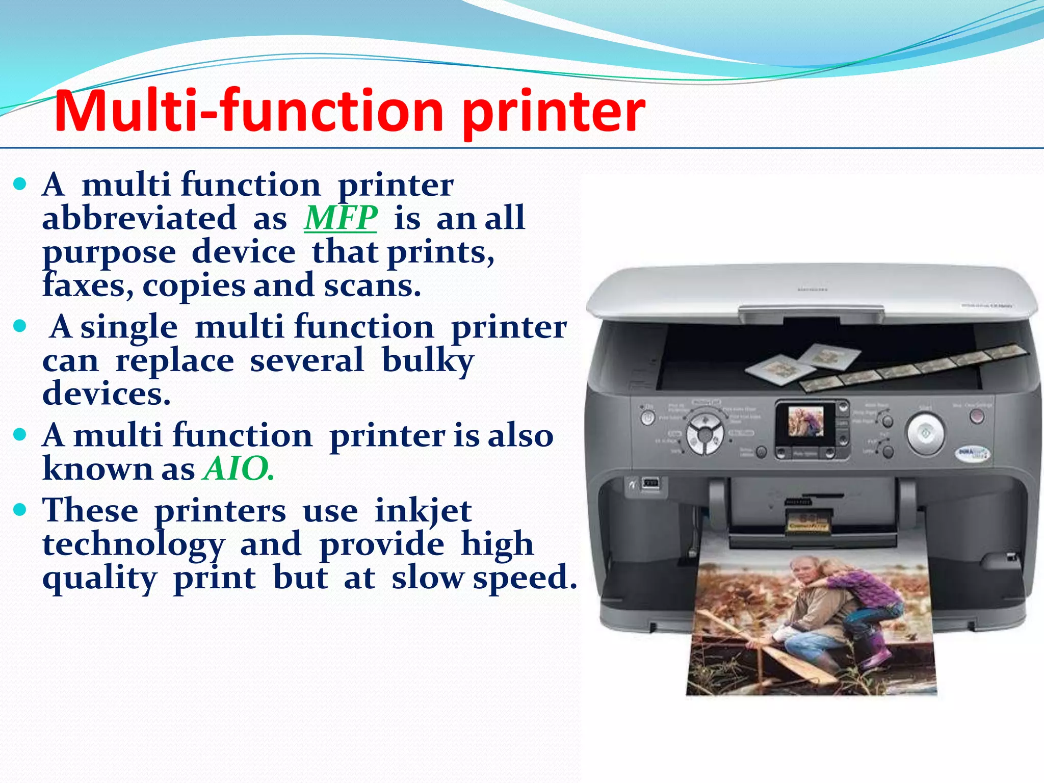 Multi-function printer
 A multi function printer

abbreviated as MFP is an all
purpose device that prints,
faxes, copies and scans.
 A single multi function printer
can replace several bulky
devices.
 A multi function printer is also
known as AIO.
 These printers use inkjet
technology and provide high
quality print but at slow speed.

 