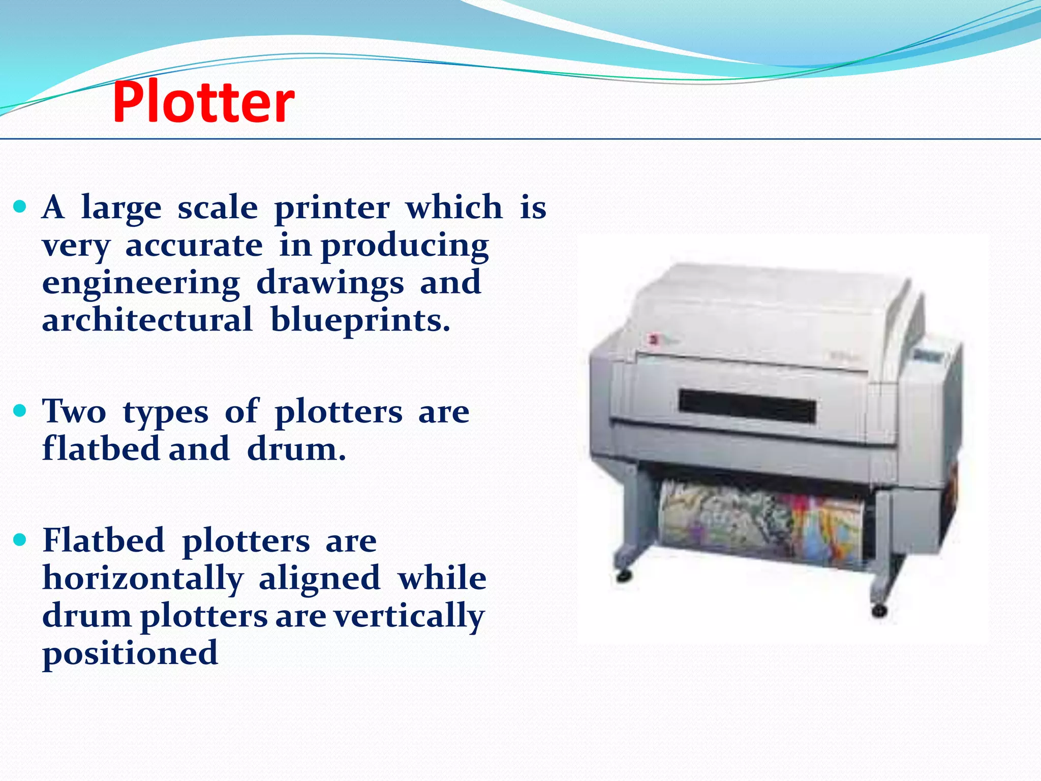 Plotter
 A large scale printer which is

very accurate in producing
engineering drawings and
architectural blueprints.
 Two types of plotters are

flatbed and drum.
 Flatbed plotters are

horizontally aligned while
drum plotters are vertically
positioned

 