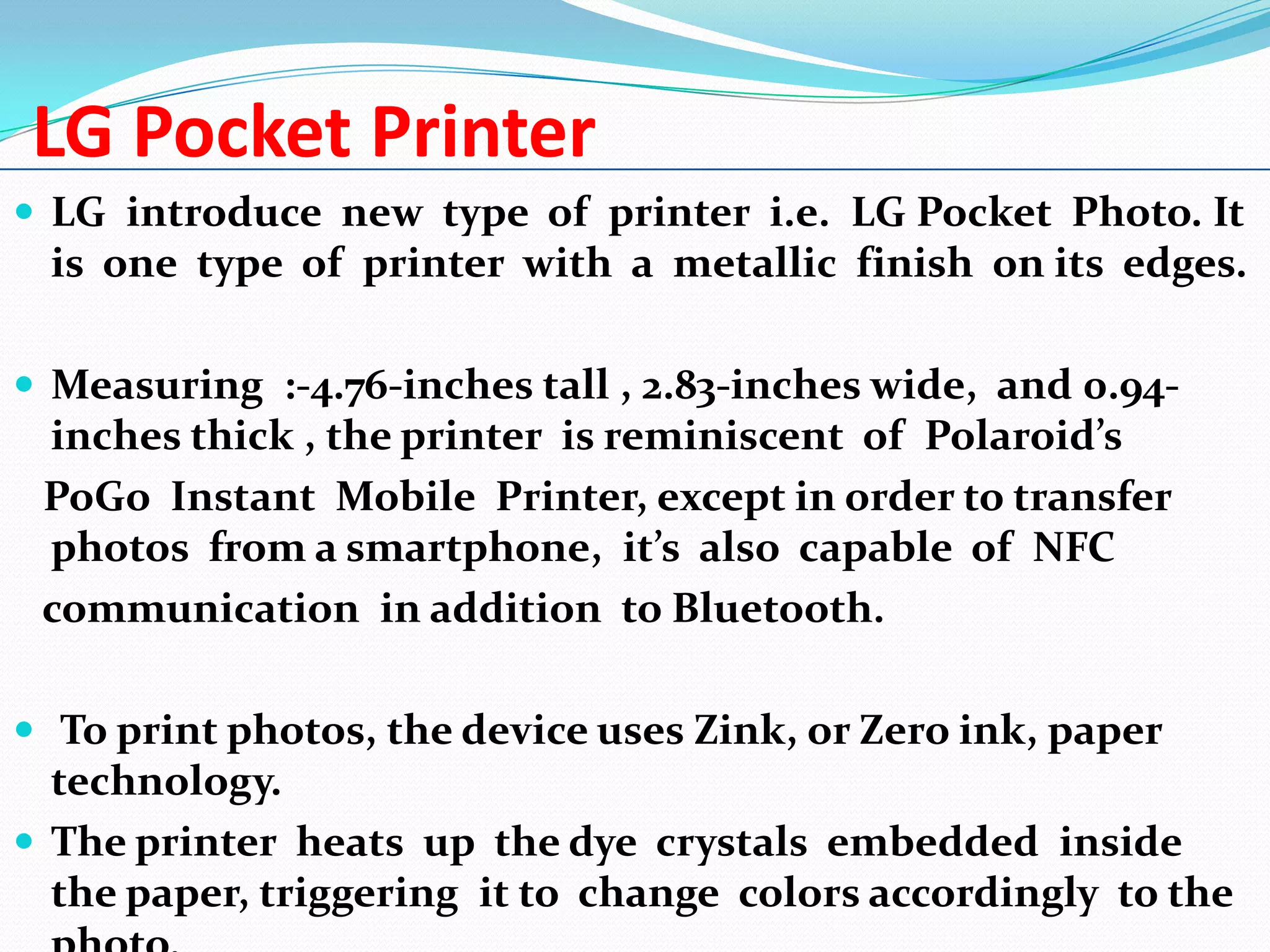 LG Pocket Printer
 LG introduce new type of printer i.e. LG Pocket Photo. It

is one type of printer with a metallic finish on its edges.
 Measuring :-4.76-inches tall , 2.83-inches wide, and 0.94-

inches thick , the printer is reminiscent of Polaroid’s
PoGo Instant Mobile Printer, except in order to transfer
photos from a smartphone, it’s also capable of NFC
communication in addition to Bluetooth.
 To print photos, the device uses Zink, or Zero ink, paper

technology.
 The printer heats up the dye crystals embedded inside
the paper, triggering it to change colors accordingly to the

 
