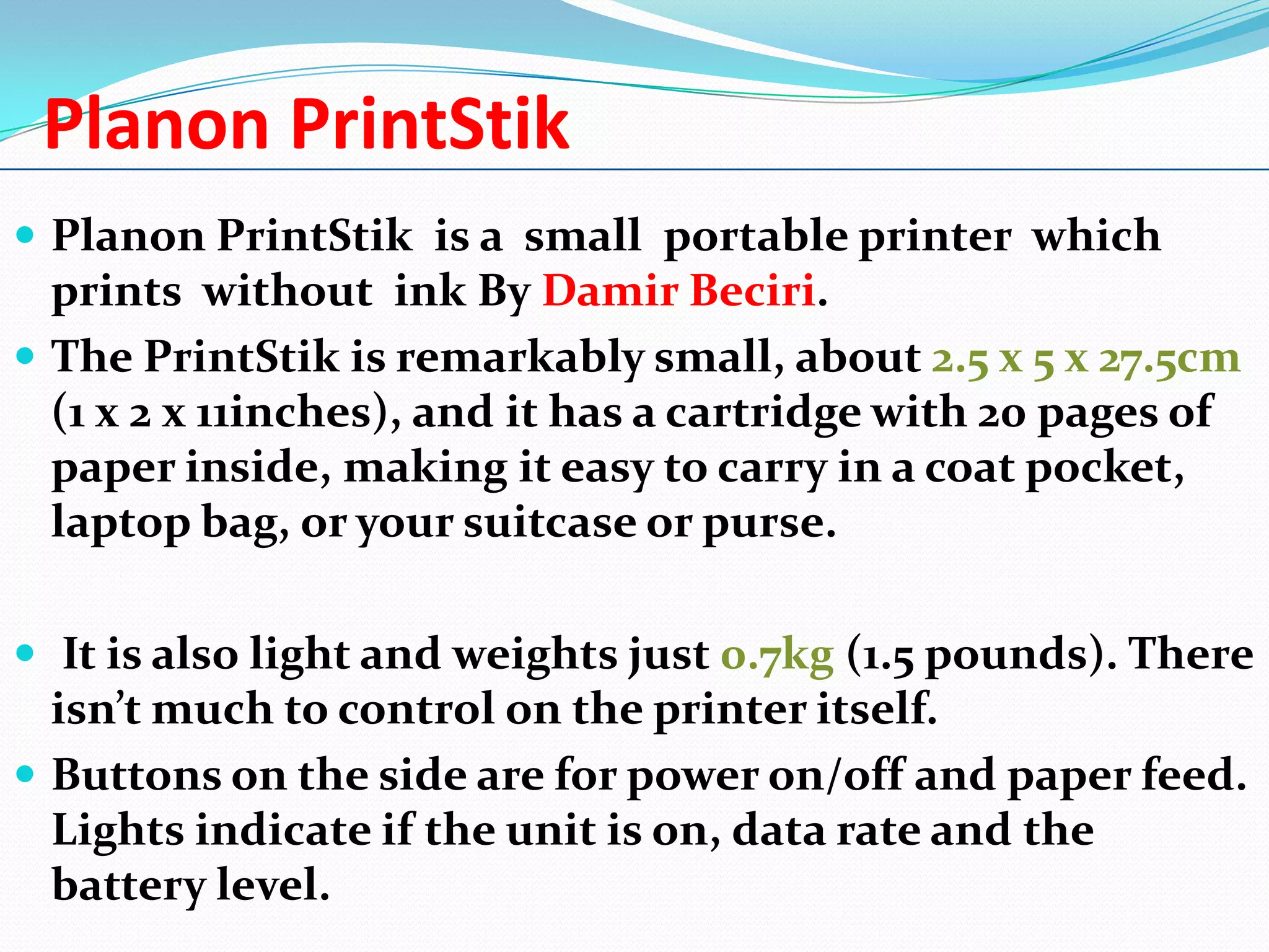 Planon PrintStik
 Planon PrintStik is a small portable printer which

prints without ink By Damir Beciri.
 The PrintStik is remarkably small, about 2.5 x 5 x 27.5cm
(1 x 2 x 11inches), and it has a cartridge with 20 pages of
paper inside, making it easy to carry in a coat pocket,
laptop bag, or your suitcase or purse.
 It is also light and weights just 0.7kg (1.5 pounds). There

isn’t much to control on the printer itself.
 Buttons on the side are for power on/off and paper feed.
Lights indicate if the unit is on, data rate and the
battery level.

 