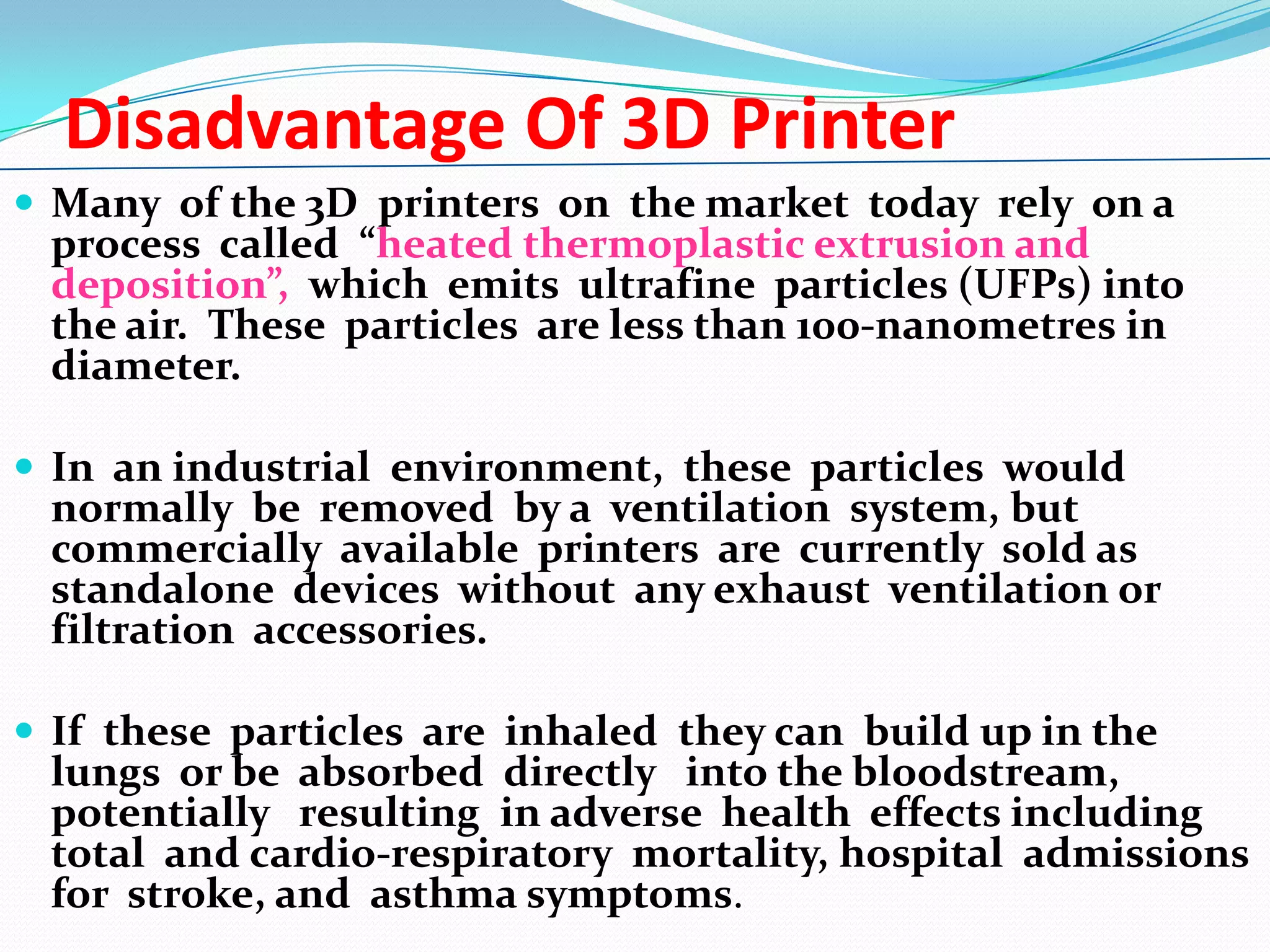 Disadvantage Of 3D Printer
 Many of the 3D printers on the market today rely on a

process called “heated thermoplastic extrusion and
deposition”, which emits ultrafine particles (UFPs) into
the air. These particles are less than 100-nanometres in
diameter.

 In an industrial environment, these particles would

normally be removed by a ventilation system, but
commercially available printers are currently sold as
standalone devices without any exhaust ventilation or
filtration accessories.

 If these particles are inhaled they can build up in the

lungs or be absorbed directly into the bloodstream,
potentially resulting in adverse health effects including
total and cardio-respiratory mortality, hospital admissions
for stroke, and asthma symptoms.

 