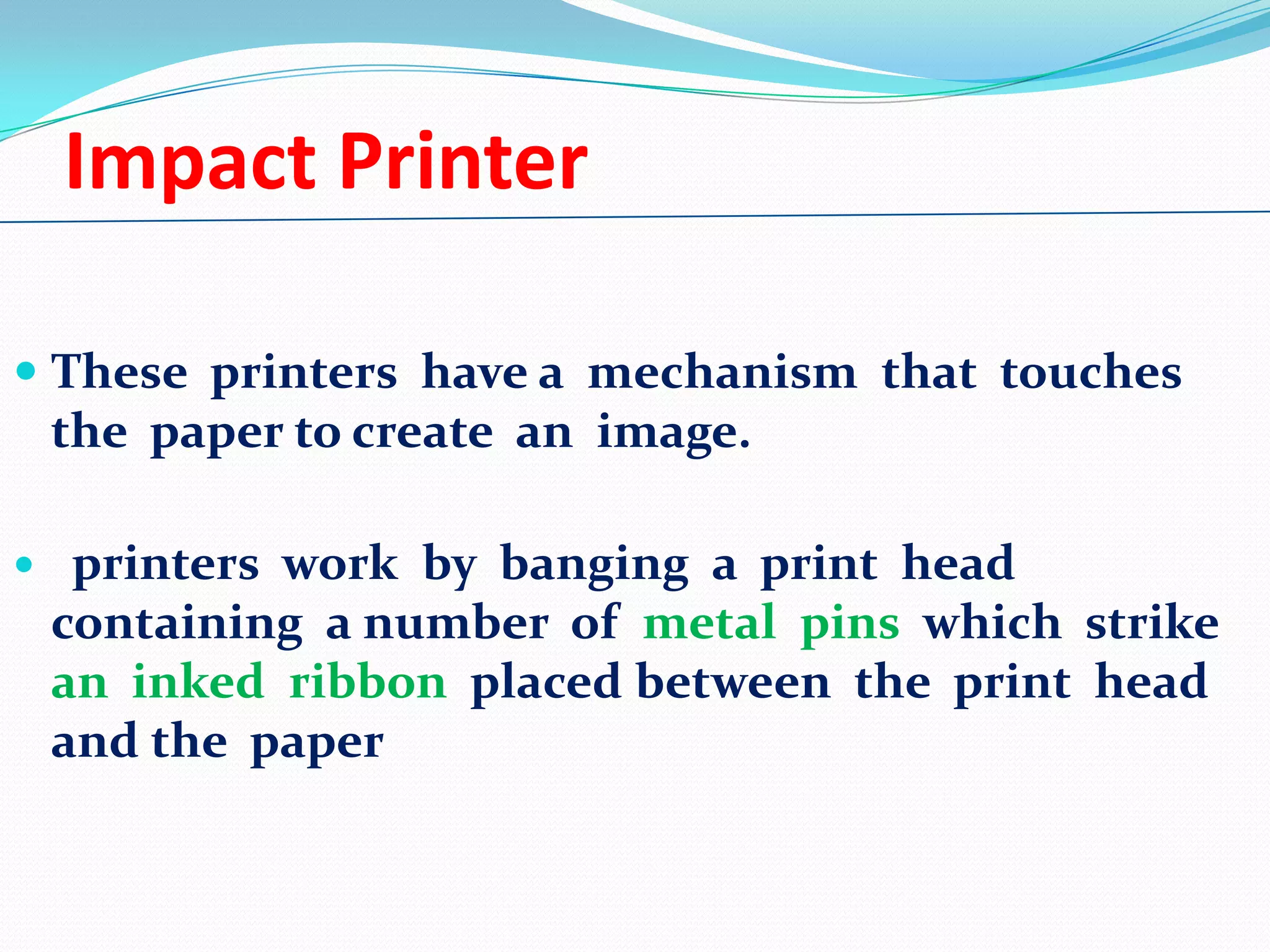 Impact Printer
 These printers have a mechanism that touches
the paper to create an image.


printers work by banging a print head
containing a number of metal pins which strike
an inked ribbon placed between the print head
and the paper

 