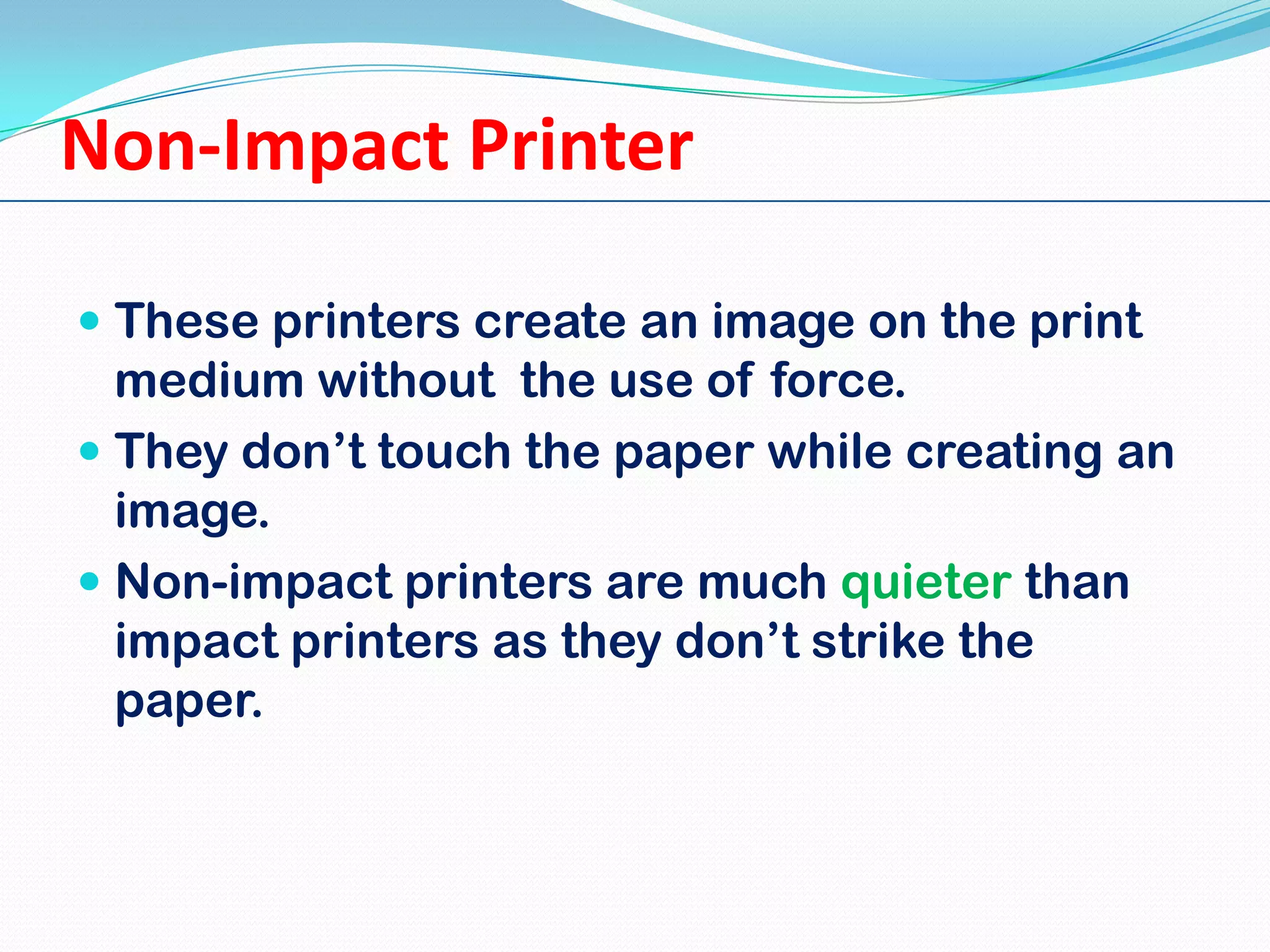 Non-Impact Printer
 These printers create an image on the print
medium without the use of force.
 They don’t touch the paper while creating an
image.
 Non-impact printers are much quieter than
impact printers as they don’t strike the
paper.

 