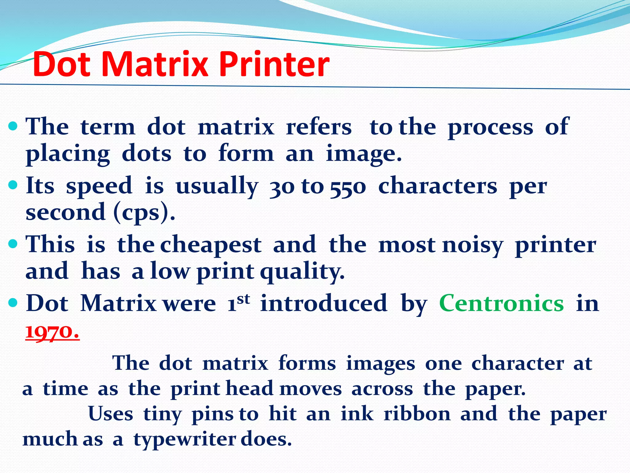 Dot Matrix Printer
 The term dot matrix refers to the process of

placing dots to form an image.
 Its speed is usually 30 to 550 characters per
second (cps).
 This is the cheapest and the most noisy printer
and has a low print quality.
 Dot Matrix were 1st introduced by Centronics in
1970.
The dot matrix forms images one character at
a time as the print head moves across the paper.
Uses tiny pins to hit an ink ribbon and the paper
much as a typewriter does.

 