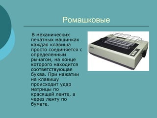 Ромашковые
В механических
печатных машинках
каждая клавиша
просто соединяется с
определенным
рычагом, на конце
которого находится
соответствующая
буква. При нажатии
на клавишу
происходит удар
матрицы по
красящей ленте, а
через ленту по
бумаге.

 