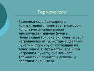 Термические
Разновидность безударного
компьютерного принтера, в котором
используется специальная
теплочувствительная бумага.
Печатающая головка включает в себя
нагреваемые иглы, которые давят на
бумагу и формируют состоящие из
точек знаки. В тех местах, где иглы
нагревают бумагу, она темнеет.
Термические принтеры дешевы и
работают очень тихо.

 