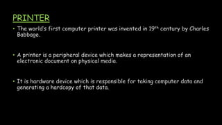 PRINTER
• The world’s first computer printer was invented in 19th century by Charles
Babbage.
• A printer is a peripheral device which makes a representation of an
electronic document on physical media.
• It is hardware device which is responsible for taking computer data and
generating a hardcopy of that data.
 