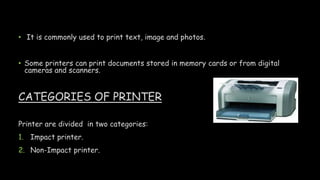 • It is commonly used to print text, image and photos.
• Some printers can print documents stored in memory cards or from digital
cameras and scanners.
CATEGORIES OF PRINTER
Printer are divided in two categories:
1. Impact printer.
2. Non-Impact printer.
 