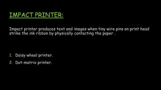 IMPACT PRINTER:
Impact printer produces text and images when tiny wire pins on print head
strike the ink ribbon by physically contacting the paper .
1. Daisy wheel printer.
2. Dot-matrix printer.
 