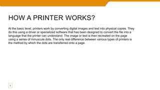 HOW A PRINTER WORKS?
4
At the basic level, printers work by converting digital images and text into physical copies. They
do this using a driver or specialized software that has been designed to convert the file into a
language that the printer can understand. The image or text is then recreated on the page
using a series of minuscule dots. The only real difference between various types of printers is
the method by which the dots are transferred onto a page.
 