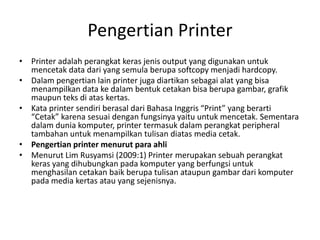 Pengertian Printer
• Printer adalah perangkat keras jenis output yang digunakan untuk
mencetak data dari yang semula berupa softcopy menjadi hardcopy.
• Dalam pengertian lain printer juga diartikan sebagai alat yang bisa
menampilkan data ke dalam bentuk cetakan bisa berupa gambar, grafik
maupun teks di atas kertas.
• Kata printer sendiri berasal dari Bahasa Inggris “Print” yang berarti
“Cetak” karena sesuai dengan fungsinya yaitu untuk mencetak. Sementara
dalam dunia komputer, printer termasuk dalam perangkat peripheral
tambahan untuk menampilkan tulisan diatas media cetak.
• Pengertian printer menurut para ahli
• Menurut Lim Rusyamsi (2009:1) Printer merupakan sebuah perangkat
keras yang dihubungkan pada komputer yang berfungsi untuk
menghasilan cetakan baik berupa tulisan ataupun gambar dari komputer
pada media kertas atau yang sejenisnya.
 