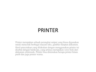 PRINTER
Printer merupakan sebuah perangkat output yang biasa digunakan
untuk mencetak berbagai macam teks, gambar maupun dokumen.
Hasil pencetakan yang dilakukan dengan menggunakan printer ini
disebut dengan hardcopy, yang artinya merupakan versi fisik dari
dokumen elektronik. Printer bisa ditemukan berupa printer hitam
putih dan juga printer warna.
 