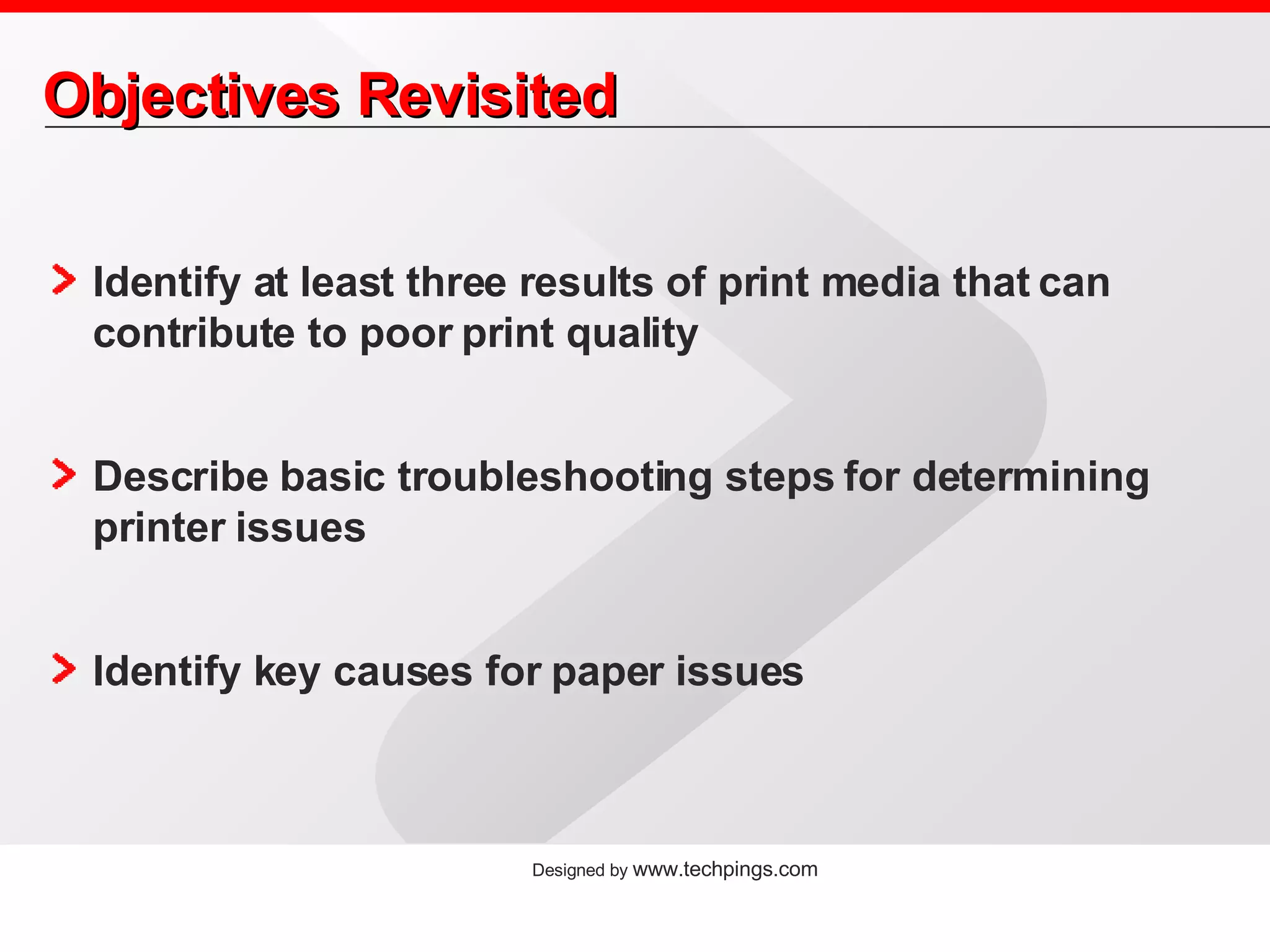Objectives Revisited Identify at least three results of print media that can contribute to poor print quality Describe basic troubleshooting steps for determining printer issues Identify key causes for paper issues 