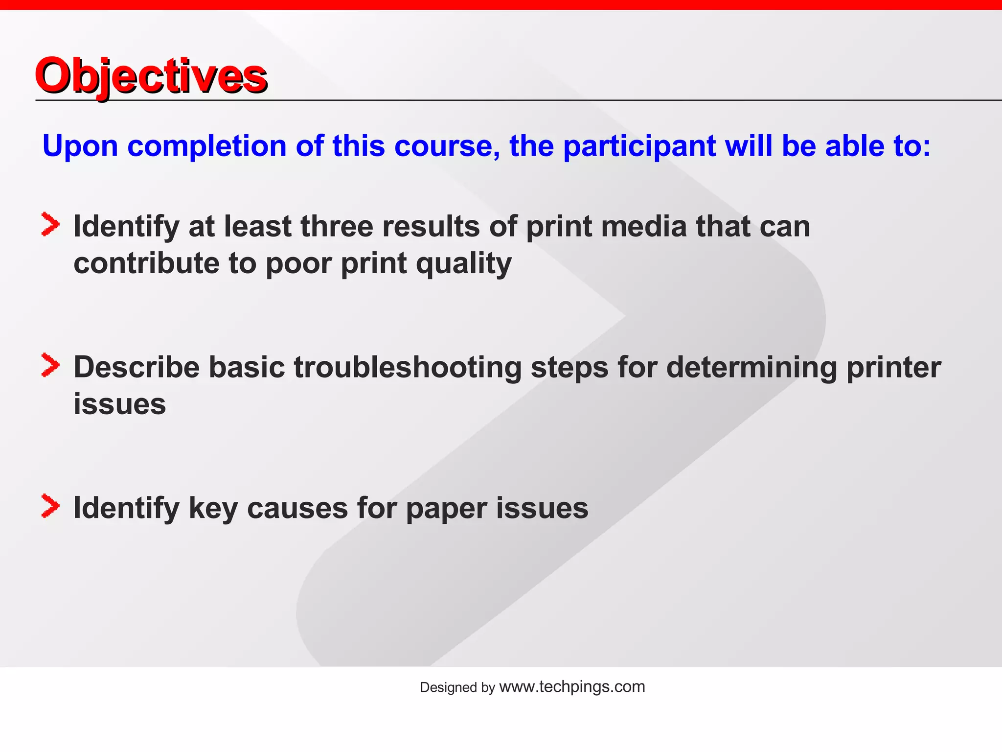 Objectives Upon completion of this course, the participant will be able to: Identify at least three results of print media that can contribute to poor print quality Describe basic troubleshooting steps for determining printer issues Identify key causes for paper issues 