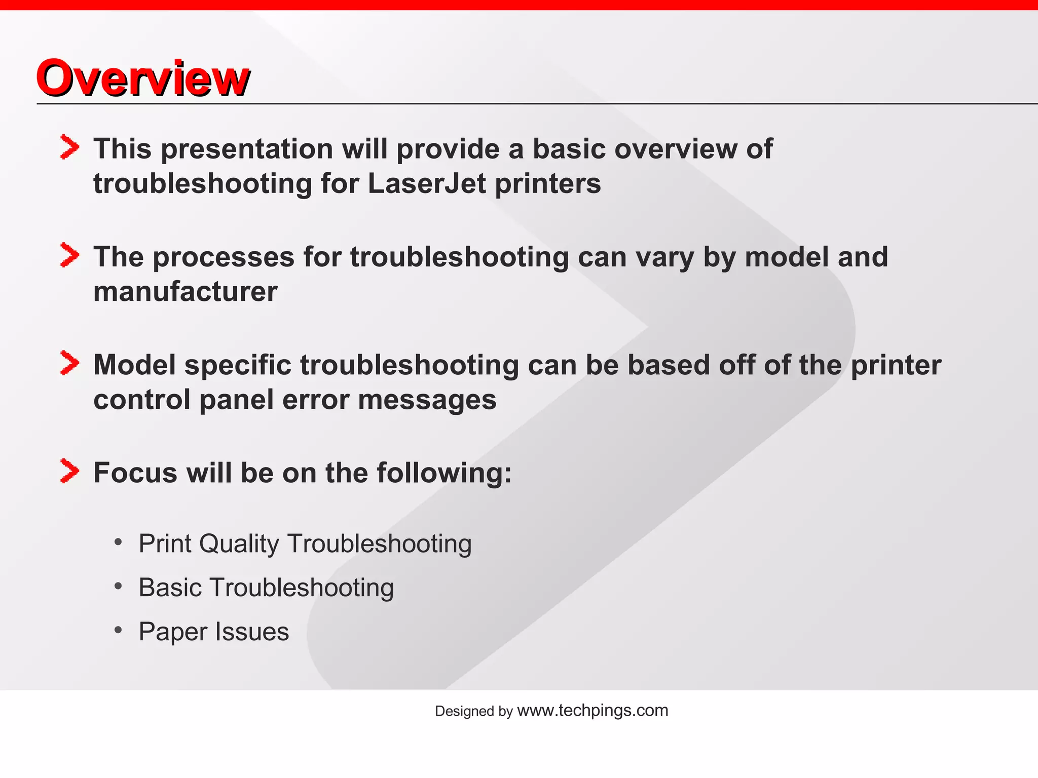 Overview This presentation will provide a basic overview of troubleshooting for LaserJet printers The processes for troubleshooting can vary by model and manufacturer Model specific troubleshooting can be based off of the printer control panel error messages Focus will be on the following: Print Quality Troubleshooting Basic Troubleshooting Paper Issues 