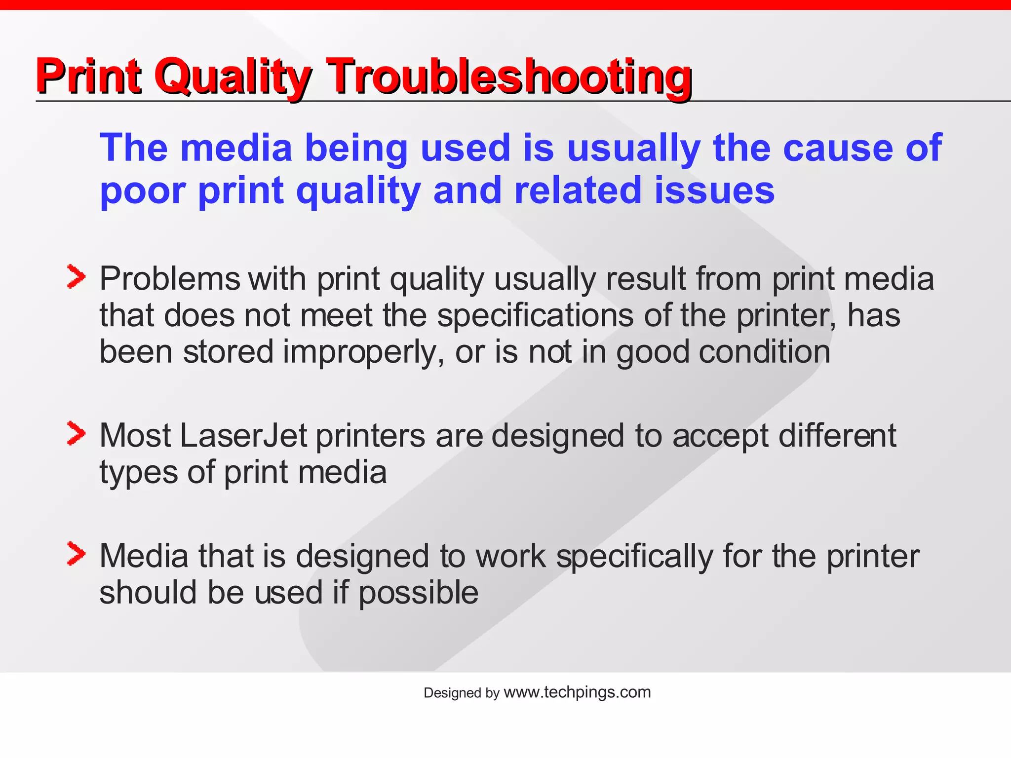 Print Quality Troubleshooting The media being used is usually the cause of poor print quality and related issues Problems with print quality usually result from print media that does not meet the specifications of the printer, has been stored improperly, or is not in good condition Most LaserJet printers are designed to accept different types of print media Media that is designed to work specifically for the printer should be used if possible 