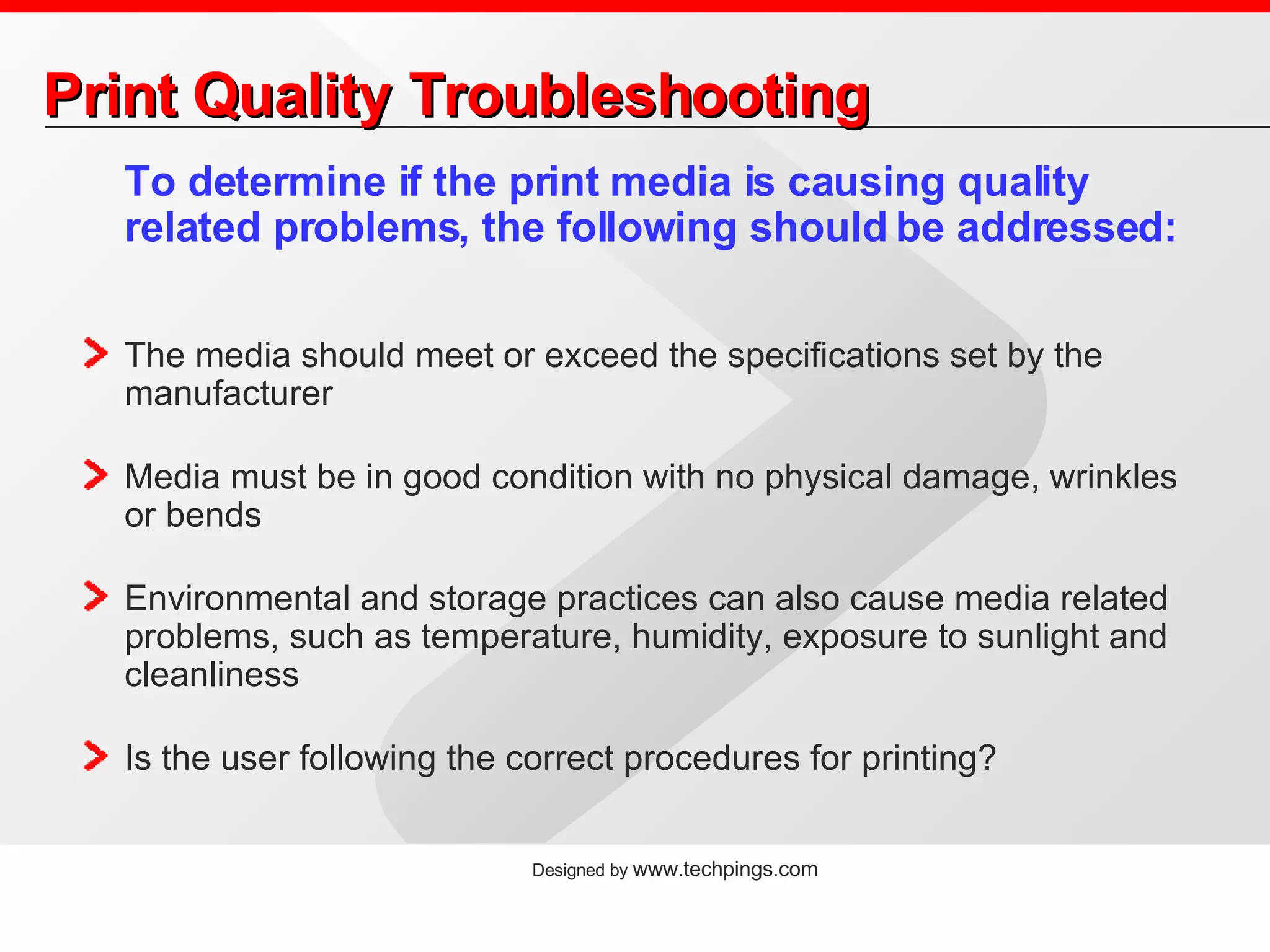 Print Quality Troubleshooting To determine if the print media is causing quality related problems, the following should be addressed: The media should meet or exceed the specifications set by the manufacturer Media must be in good condition with no physical damage, wrinkles or bends Environmental and storage practices can also cause media related problems, such as temperature, humidity, exposure to sunlight and cleanliness  Is the user following the correct procedures for printing? 