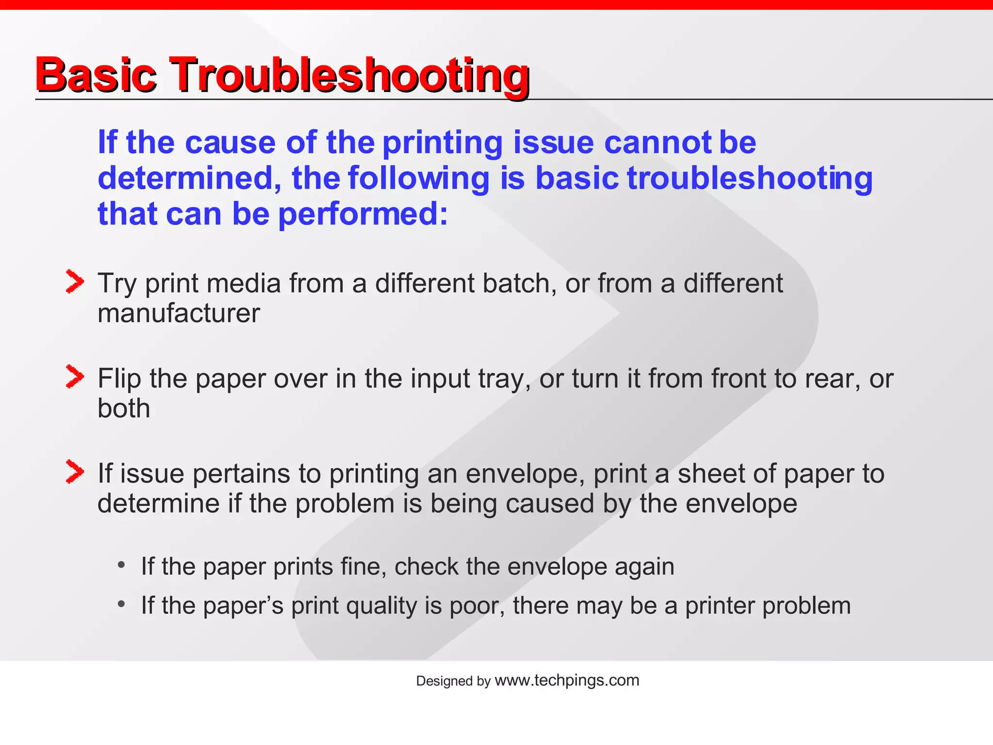 Basic Troubleshooting If the cause of the printing issue cannot be determined, the following is basic troubleshooting that can be performed: Try print media from a different batch, or from a different manufacturer Flip the paper over in the input tray, or turn it from front to rear, or both If issue pertains to printing an envelope, print a sheet of paper to determine if the problem is being caused by the envelope If the paper prints fine, check the envelope again If the paper’s print quality is poor, there may be a printer problem 